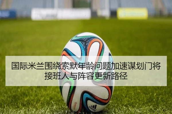 国际米兰围绕索默年龄问题加速谋划门将接班人与阵容更新路径（kaiyun）