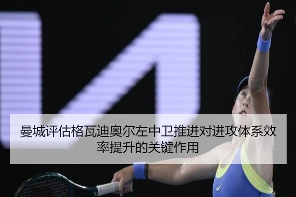 曼城评估格瓦迪奥尔左中卫推进对进攻体系效率提升的关键作用 - kaiyun
