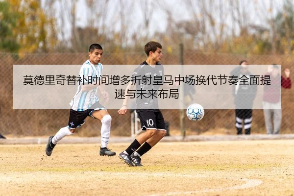 莫德里奇替补时间增多折射皇马中场换代节奏全面提速与未来布局 - kaiyun