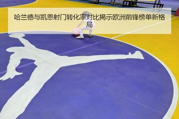 哈兰德与凯恩射门转化率对比揭示欧洲前锋榜单新格局 - kaiyun